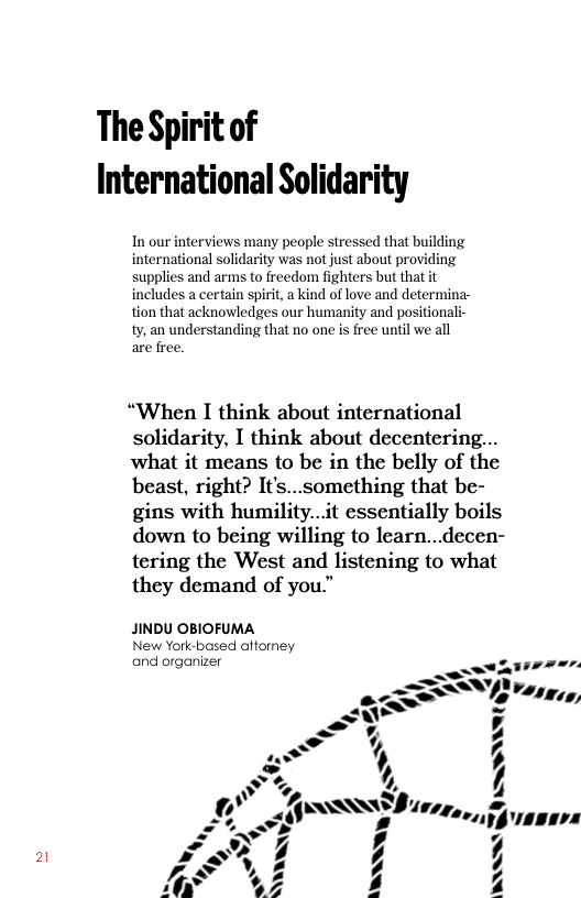 The Spirit of International Solidarity  v people stressed that building was not just about proy supplies and arms to freedom fighters but ths includes a certain spirit, a kind of love and determina- tion that acknowledges our humanity and positionali- ty, an understanding that no one is free until we all are free.  “When I think about international solidarity, I think about decentering... what it means to be in the belly of the beast, right? It’s...something that be- gins with humility...it essentially boils down to being willing to learn...decen- tering the West and listening to what they demand of you."  JINDU OBIOFUMA New York-based afforney and organizer  ~  iy, ”  > ”  A SSUW 